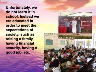 Unfortunately, we
do not learn it in
school. Instead we
are educated in
order to meet the
expectations of
society, such as
raising a family,
having financial
security, having a
good job, etc.
 