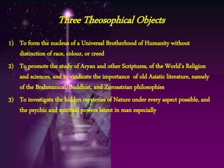 1) To form the nucleus of a Universal Brotherhood of Humanity without
distinction of race, colour, or creed
2) To promote the study of Aryan and other Scriptures, of the World’s Religion
and sciences, and to vindicate the importance of old Asiatic literature, namely
of the Brahmanical, Buddhist, and Zoroastrian philosophies
3) To investigate the hidden mysteries of Nature under every aspect possible, and
the psychic and spiritual powers latent in man especially
Three Theosophical Objects
 