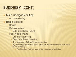 Buddhism [cont.]Main God/gods/deities: no divine being Basic Beliefs:KarmaReincarnationBirth, Life, Death, RebirthFour Noble TruthsLife means sufferingOrigin of suffering is desire.The stopping of all suffering is possibleBy following the correct path, one can achieve Nirvana (the state of no suffering).The Eightfold Path will lead to the cessation of suffering.