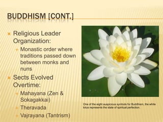 Buddhism [cont.]Religious Leader Organization: Monastic order where traditions passed down between monks and nunsSects Evolved Overtime:Mahayana (Zen & Sokagakkai) TheravadaVajrayana (Tantrism)One of the eight auspicious symbols for Buddhism, the white lotus represents the state of spiritual perfection.