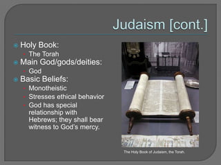 Judaism [cont.]Holy Book: The Torah Main God/gods/deities: God Basic Beliefs: MonotheisticStresses ethical behaviorGod has special relationship with Hebrews; they shall bear witness to God’s mercy.The Holy Book of Judaism, the Torah.