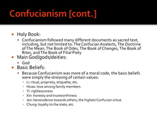 Confucianism [cont.]Holy Book: Confucianism followed many different documents as sacred text, including, but not limited to: The Confucian Analects, The Doctrine of The Mean, The Book of Odes, The Book of Changes, The Book of Rites, and The Book of Filial PietyMain God/gods/deities:  GodBasic Beliefs:Because Confucianism was more of a moral code, the basic beliefs were simply the stressing of certain values:Li: ritual, propriety, etiquette, etc.Hsiao: love among family membersYi: righteousnessXin: honesty and trustworthinessJen: benevolence towards others; the highest Confucian virtueChung: loyalty to the state, etc.