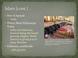 Islam [cont.]How It Spread: TradeWhere Most Influential Today: India and Indonesia, however being the fastest growing religion, North America is giving way to many Muslims.Followers, worldwide:1,387,454,500Prayer 5 times a day is part of the Five Pillars. When praying it is important to face the direction of Mecca, thus, everyone in the above picture is facing the same direction.