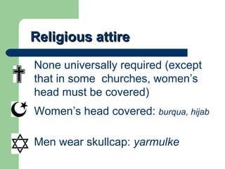 Religious attire None universally required (except that in some  churches, women’s head must be covered) Women’s head covered:  burqua, hijab Men wear skullcap:  yarmulke 
