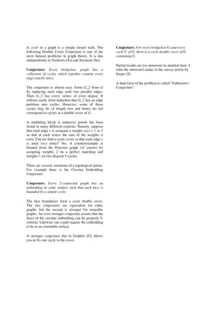 A cycle in a graph is a simple closed walk. The         Conjecture: For every bridgeless G and every
following Double Cover Conjecture is one of the         cycle C of G, there is a cycle double cover of G
most famous problems in graph theory. It is due         containing C.
independently to Szekeres [Sz] and Seymour [Se].
                                                        Partial results are too numerous to mention here. I
Conjecture: Every bridgeless graph has a                refer the interested reader to the survey article by
collection of cycles which together contain every       Jaeger [J].
edge exactly twice.
                                                        A dual form of the problem is called "Fulkerson's
The conjecture is almost easy. Form G_2 from G          Conjecture".
by replacing each edge with two parallel edges.
Then G_2 has every vertex of even degree. It
follows easily from induction that G_2 has an edge
partition into cycles. However, some of these
cycles may be of length two and hence do not
correspond to cycles in a double cover of G.

A stumbling block to inductive proofs has been
found in many different contexts. Namely, suppose
that each edge e is assigned a weight w(e) = 1 or 2
so that at each vertex the sum of the weights is
even. Can we find a cycle cover so that each edge e
is used w(e) times? No. A counterexample is
formed from the Petersen graph (of course) by
assigning weights 2 on a perfect matching and
weights 1 on two disjoint 5-cycles.

There are several variations of a topological nature.
For example there is the Circular Embedding
Conjecture.

Conjecture: Every 2-connected graph has an
embedding in some surface such that each face is
bounded by a simple cycle.

The face boundaries form a cycle double cover.
The two conjectures are equivalent for cubic
graphs, but the second is stronger for noncubic
graphs. An even stronger conjecture asserts that the
faces of the circular embedding can be properly 5-
colored. Likewise one could require the embedding
to be in an orientable surface.

A stronger conjecture due to Goddyn [G] allows
you to fix one cycle in the cover.
 