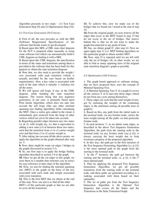 Algorithm proceeds in two steps: - (1) Test Case         13. To achieve this, now we make use of the
Generation Step [9] and (2) Optimization Step [10].      bridges that we found out / stored at the end of step
                                                         10.
4.1 Test Case Generation [9] Criteria:-                  14. From the original graph, we now remove all the
                                                         edges that occur in the MST found in step 12 but
1. First of all, the user provides us with the SRS       do not occur in the set of bridges. Our motive
(Software Requirement Specification) of the              behind this is that we do not want to make the
software that he/she wants to get developed.             graph disconnected at any point of time.
2. Based upon this SRS, a UML state chart diagram        15. Say, we obtain graph G’ after step 14. Now we
for the SUT is prepared either manually or using         again apply step 11 (i.e. MST finding algorithm) on
some software tool which can automatically build a       this particular graph to obtain another MST.
UML diagram on feeding it with a SRS.                    16. Now, step 15 is repeated until we are left with
3. Based upon this UML diagram, the specification        only the set of bridges. Or, in other words, we are
in terms of the states and transitions among them is     able to find as many spanning trees of the original
provided to the software that has been built for this    state transition diagram / graph as possible.
purpose to obtain the state transition diagram.
4. Note that, we also need to provide the weight /
cost associated with each transition (which is           4.2 Optimization [10] Criteria:-
actually provided by the user based on his/her
requirements). Also, a key value is associated with      1. The graph based approach to software testing,
each of the state which is initially ∞ (infinity) for    that we have proposed here, uses the concept of
all the states.                                          Minimal Spanning Tree.
5. We will ignore self loops, if any, in the UML         2. A Minimal Spanning Tree T of a graph G covers
diagram, while building the state transition             all the vertices V of G and only those edges which
diagram. The reason being that test sequence             do not form any cycle among themselves.
generation, in our case, is primarily based upon         3. These edges are such that the total weight of tree,
Prim Jarnik Algorithm, which does not take into          got by summing the weights of the containing
account the self loops (like any other minimal           edges, is the minimum among all possible trees in
spanning tree finding algorithm) while calculating       graph G.
the MST. Once a vertex gets added in the cloud, it       4. Based on this, any path from the initial node to
immediately gets removed from the heap of other          the terminal node, via any frontier node, carries the
vertices which are yet to be taken into account.         least weight among all the paths via that particular
6. Regarding parallel edges between any two states       frontier node.
(s1 & s2, with weight say, w), that is equivalent to     5. In each iteration ‘i’, as we delete some edges, as
adding a new state (s3) in between those two states,     described in the above Test Sequence Generation
such that the transition from s1 to s3 carries weight    Algorithm, the path from the starting node to the
zero and that from s3 to s2 carries weight w.            terminal node via any frontier node (say p [i]), is
7. After taking into account all the above points, we    always carrying the least weight due to loop
apply the algorithm on the graph obtained after step     invariance property of the proposed algorithm.
no. 5.                                                   6. In this way, the path got in the first iteration of
8. Now, there might be some cut edges / bridges in       the Test Sequence Generating Algorithm (i.e. p [1])
the graph (discussed in section 3.3).                    is the most optimal path in the graph from the
9. So, our first step is to apply the bridge finding     starting to the terminal node.
algorithm described in section 3.4 to the graph.         7. In the ith iteration, the path got between the
10. Once we get all the cut edges in this graph, we      starting and the terminal node, i.e. p [i], is the ith
store them in a suitable data structure (say an array)   most optimal path.
for easy reference in later steps of the algorithm.      8. Thus by applying the proposed Test Sequence
11. Now, we aim for finding the minimal spanning         Generation Algorithm, we get all possible
tree (MST) in the graph on the basis of the key          transitions from the starting node to the terminal
associated with each node and weight associated          node, and these paths are generated according to a
with every transition.                                   ranking associated with them based on their
12. This is the first MST that we obtain at the end      optimality.
of this step. Now, our aim is to find all the other      9. The set of paths got from the Test Sequence
MST’s of this particular graph so that we are able       Generation Algorithm is the Optimal Test
to cover all the transitions.                            Sequence that covers all the States and the
                                                         Transitions in the State Transition Graph.
 