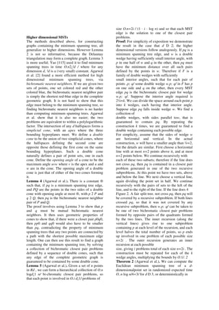 size O.n=2i / (1 · i · log n) and so that each MST
                                                        edge is the solution to one of the closest pair
Higher dimensional MSTs                                 problems.
The methods described above, for constructing           Proof: For simplicity of exposition we demonstrate
graphs containing the minimum spanning tree, all        the result in the case that d D 2; the higher
generalize to higher dimensions. However Lemma          dimensional versions follow analogously. If pq is a
2 is not so informative, because the Delaunay           minimum spanning tree edge, and w is a double
triangulation may form a complete graph. Lemma 3        wedge having sufficiently small interior angle, with
is more useful; Yao [115] used it to find minimum       p in one half of w and q in the other, then pq must
spanning trees in time O.n2¡²d / where for any          have the minimum distance over all such pairs
dimension d, ²d is a (very small) constant. Agarwal     defined by the points in w. Therefore if F is a
et al. [2] found a more efficient method for high       family of double wedges with sufficiently
dimensional minimum spanning trees, via                 small interior angles, such that for each pair of
bichromatic nearest neighbors. If we are given two      points .p; q/ some double wedge w.p; q/ in F has p
sets of points, one set colored red and the other       on one side and q on the other, then every MST
colored blue, the bichromatic nearest neighbor pair     edge pq is the bichromatic closest pair for wedge
is simply the shortest red-blue edge in the complete    w.p; q/. Suppose the interior angle required is
geometric graph. It is not hard to show that this       2¼=k. We can divide the space around each point p
edge must belong to the minimum spanning tree, so       into k wedges, each having that interior angle.
finding bichromatic nearest neighbors is no harder      Suppose edge pq falls inside wedge w. We find a
than computing minimum spanning trees. Agarwal          collection of
et al. show that it is also no easier; the two          double wedges, with sides parallel tow, that is
problems are equivalent to within a polylogarithmic     guaranteed to contain pq. By repeating the
factor. The intersection of any d halfspaces forms a    construction k times, we are guaranteed to find a
simplicial cone, with an apex where the three           double wedge containing each possible edge.
bounding hyperplanes meet. We define a double           For simplicity, assume that the sides of wedge w
cone to be the union of two simplicial cones, where     are horizontal and vertical. In the actual
the halfspaces defining the second cone are             construction, w will have a smaller angle than ¼=2,
opposite those defining the first cone on the same      but the details are similar. First choose a horizontal
bounding hyperplanes. Such a double cone                line with at most n=2 points above it, and at most
naturally defines a pair of point sets, one in each     n=2 points below. We continue recursively with
cone. Define the opening angle of a cone to be the      each of these two subsets; therefore if the line does
maximum angle uvw where v is the apex and u and         not cross pq, then pq is contained in a closest pair
w are in the cone. The opening angle of a double        problem generated in one of the two recursive
cone is just that of either of the two cones forming    subproblems. At this point we have two sets, above
it.                                                     and below the line. We next choose a vertical line,
Lemma 4 (Agarwal et al.). There is a constant ®         again dividing the point set in half. We continue
such that, if pq is a minimum spanning tree edge,       recursively with the pairs of sets to the left of the
and PQ are the points in the two sides of a double      line, and to the right of the line. If the line does 4
cone with opening angle at most ®, with p 2 P and       Figure 2. A fair split tree. not cross pq, then pq will
q 2 Q, then pq is the bichromatic nearest neighbor      be covered by a recursive subproblem. If both lines
pair of P and Q.                                        crossed pq, so that it was not covered by any
The proof involves using Lemma 3 to show that p         recursive subproblem, then w.p; q/ can be taken to
and q must be mutual bichromatic nearest                be one of two bichromatic closest pair problems
neighbors. It then uses geometric properties of         formed by opposite pairs of the quadrants formed
cones to show that, if there were a closer pair p0q0,   by the two lines. The inner recursion (along the
then pp0 and qq0 would also have to be smaller          vertical lines) gives rise to one subproblem
than pq, contradicting the property of minimum          containing p at each level of the recursion, and each
spanning trees that any two points are connected by     level halves the total number of points, so p ends
a path with the shortest possible maximum edge          up involved in one problem of each possible size
length. One can then use this result to find a graph    n=2i . The outer recursion generates an inner
containing the minimum spanning tree, by solving        recursion at each possible
a collection of bichromatic closest pair problems       size, giving i problems total of each size n=2i . The
defined by a sequence of double cones, such that        construction must be repeated for each of the k
any edge of the complete geometric graph is             wedge angles, multiplying the bounds by O.1/. 2
guaranteed to be contained by some double cone.         Theorem 2 (Agarwal et al.). We can compute the
Lemma 5 (Agarwal et al.). Given a set of n points       Euclidean minimum spanning tree of a d-
in Rd , we can form a hierarchical collection of O.n    dimensionalpoint set in randomized expected time
logd¡1 n/ bi-chromatic closest pair problems, so        O..n log n/4=3/ for d D 3, or deterministically in
that each point is involved in O.i d¡1/ problems of
 