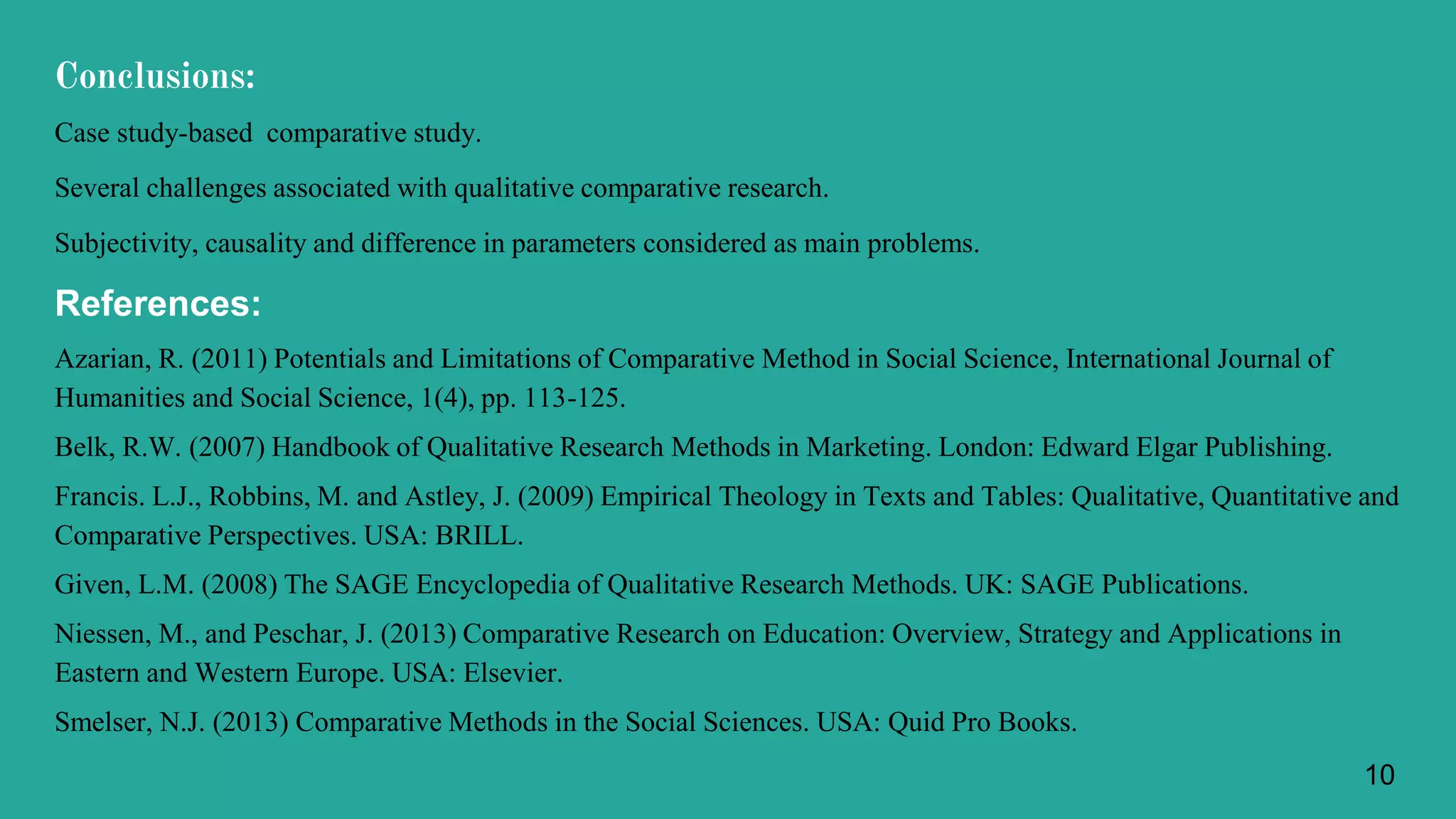 Conclusions:
Case study-based comparative study.
Several challenges associated with qualitative comparative research.
Subjectivity, causality and difference in parameters considered as main problems.
References:
Azarian, R. (2011) Potentials and Limitations of Comparative Method in Social Science, International Journal of
Humanities and Social Science, 1(4), pp. 113-125.
Belk, R.W. (2007) Handbook of Qualitative Research Methods in Marketing. London: Edward Elgar Publishing.
Francis. L.J., Robbins, M. and Astley, J. (2009) Empirical Theology in Texts and Tables: Qualitative, Quantitative and
Comparative Perspectives. USA: BRILL.
Given, L.M. (2008) The SAGE Encyclopedia of Qualitative Research Methods. UK: SAGE Publications.
Niessen, M., and Peschar, J. (2013) Comparative Research on Education: Overview, Strategy and Applications in
Eastern and Western Europe. USA: Elsevier.
Smelser, N.J. (2013) Comparative Methods in the Social Sciences. USA: Quid Pro Books.
10
 