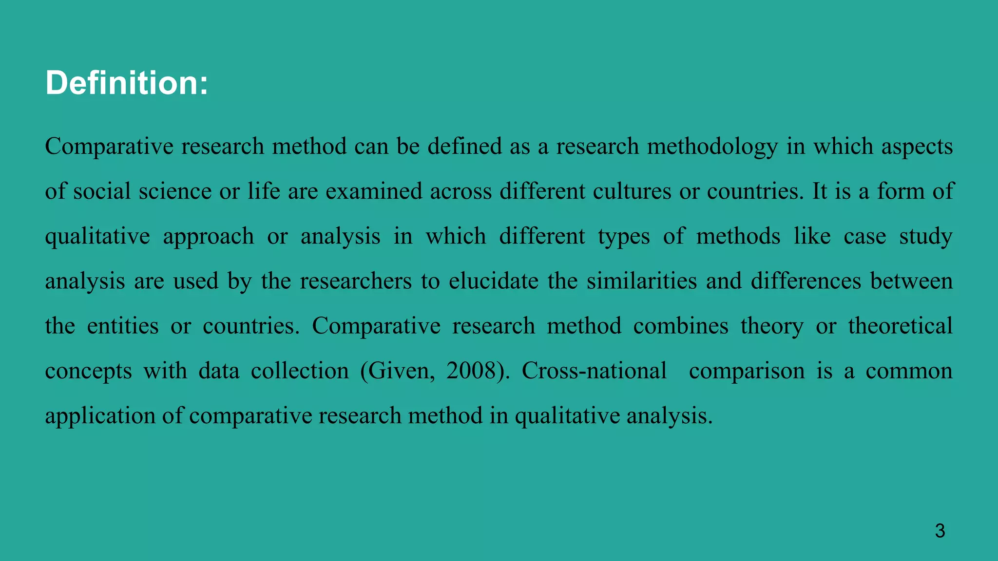 Definition:
Comparative research method can be defined as a research methodology in which aspects
of social science or life are examined across different cultures or countries. It is a form of
qualitative approach or analysis in which different types of methods like case study
analysis are used by the researchers to elucidate the similarities and differences between
the entities or countries. Comparative research method combines theory or theoretical
concepts with data collection (Given, 2008). Cross-national comparison is a common
application of comparative research method in qualitative analysis.
3
 