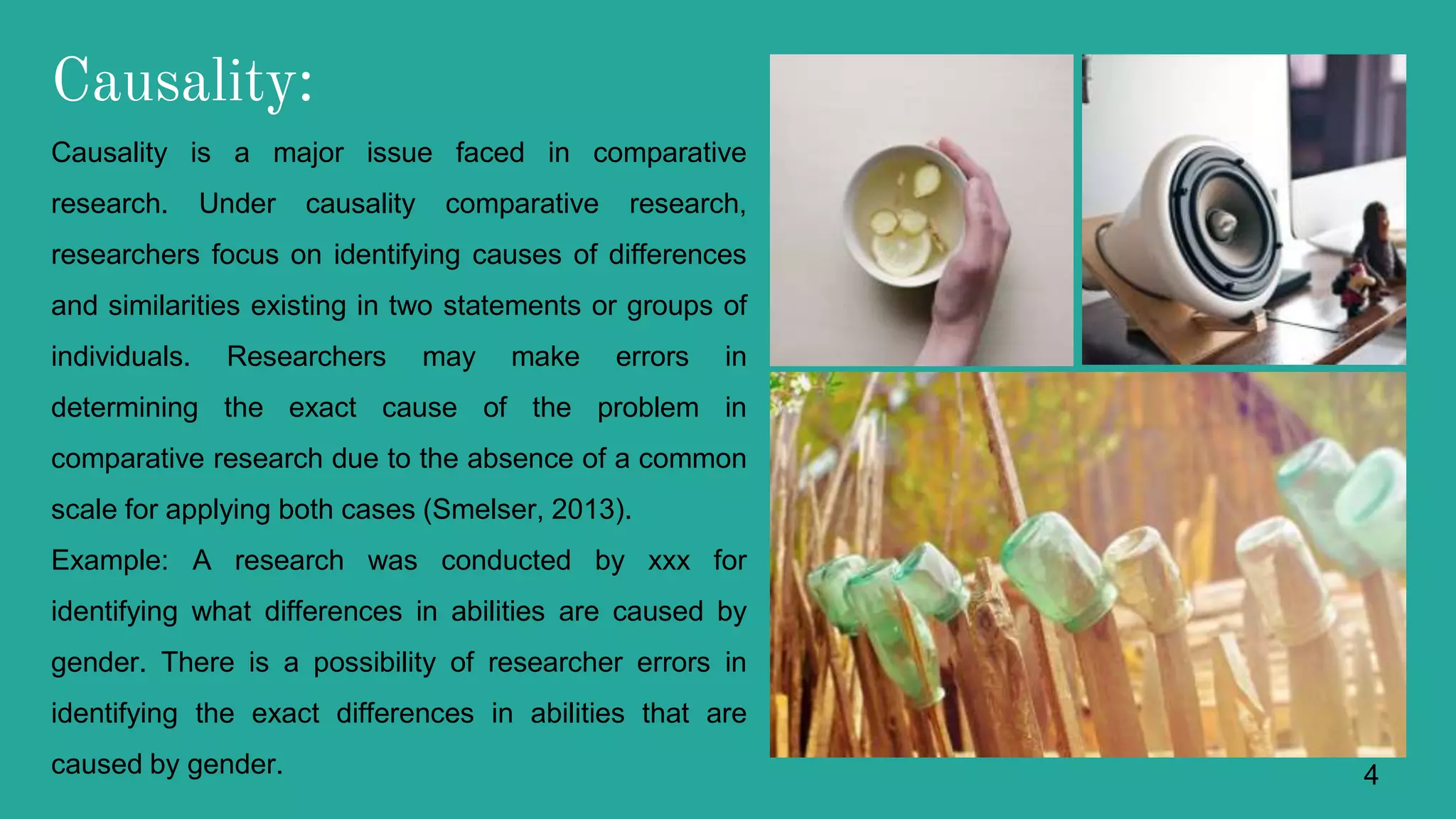 Causality:
Causality is a major issue faced in comparative
research. Under causality comparative research,
researchers focus on identifying causes of differences
and similarities existing in two statements or groups of
individuals. Researchers may make errors in
determining the exact cause of the problem in
comparative research due to the absence of a common
scale for applying both cases (Smelser, 2013).
Example: A research was conducted by xxx for
identifying what differences in abilities are caused by
gender. There is a possibility of researcher errors in
identifying the exact differences in abilities that are
caused by gender. 4
 