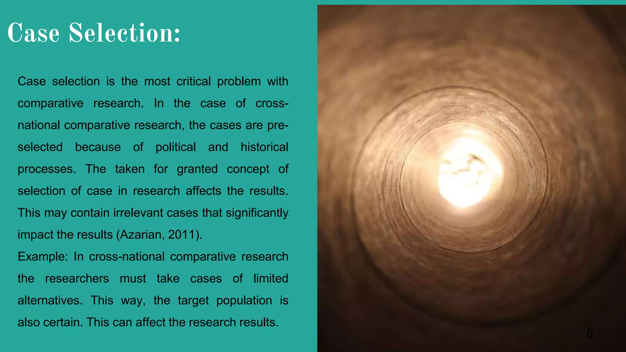 Case Selection:
Case selection is the most critical problem with
comparative research. In the case of cross-
national comparative research, the cases are pre-
selected because of political and historical
processes. The taken for granted concept of
selection of case in research affects the results.
This may contain irrelevant cases that significantly
impact the results (Azarian, 2011).
Example: In cross-national comparative research
the researchers must take cases of limited
alternatives. This way, the target population is
also certain. This can affect the research results.
5
 