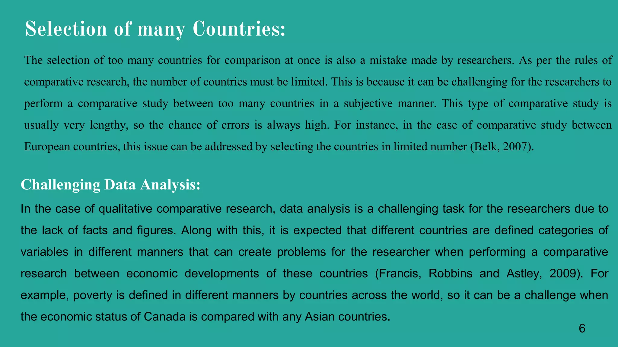 The selection of too many countries for comparison at once is also a mistake made by researchers. As per the rules of
comparative research, the number of countries must be limited. This is because it can be challenging for the researchers to
perform a comparative study between too many countries in a subjective manner. This type of comparative study is
usually very lengthy, so the chance of errors is always high. For instance, in the case of comparative study between
European countries, this issue can be addressed by selecting the countries in limited number (Belk, 2007).
Challenging Data Analysis:
In the case of qualitative comparative research, data analysis is a challenging task for the researchers due to
the lack of facts and figures. Along with this, it is expected that different countries are defined categories of
variables in different manners that can create problems for the researcher when performing a comparative
research between economic developments of these countries (Francis, Robbins and Astley, 2009). For
example, poverty is defined in different manners by countries across the world, so it can be a challenge when
the economic status of Canada is compared with any Asian countries.
Selection of many Countries:
6
 
