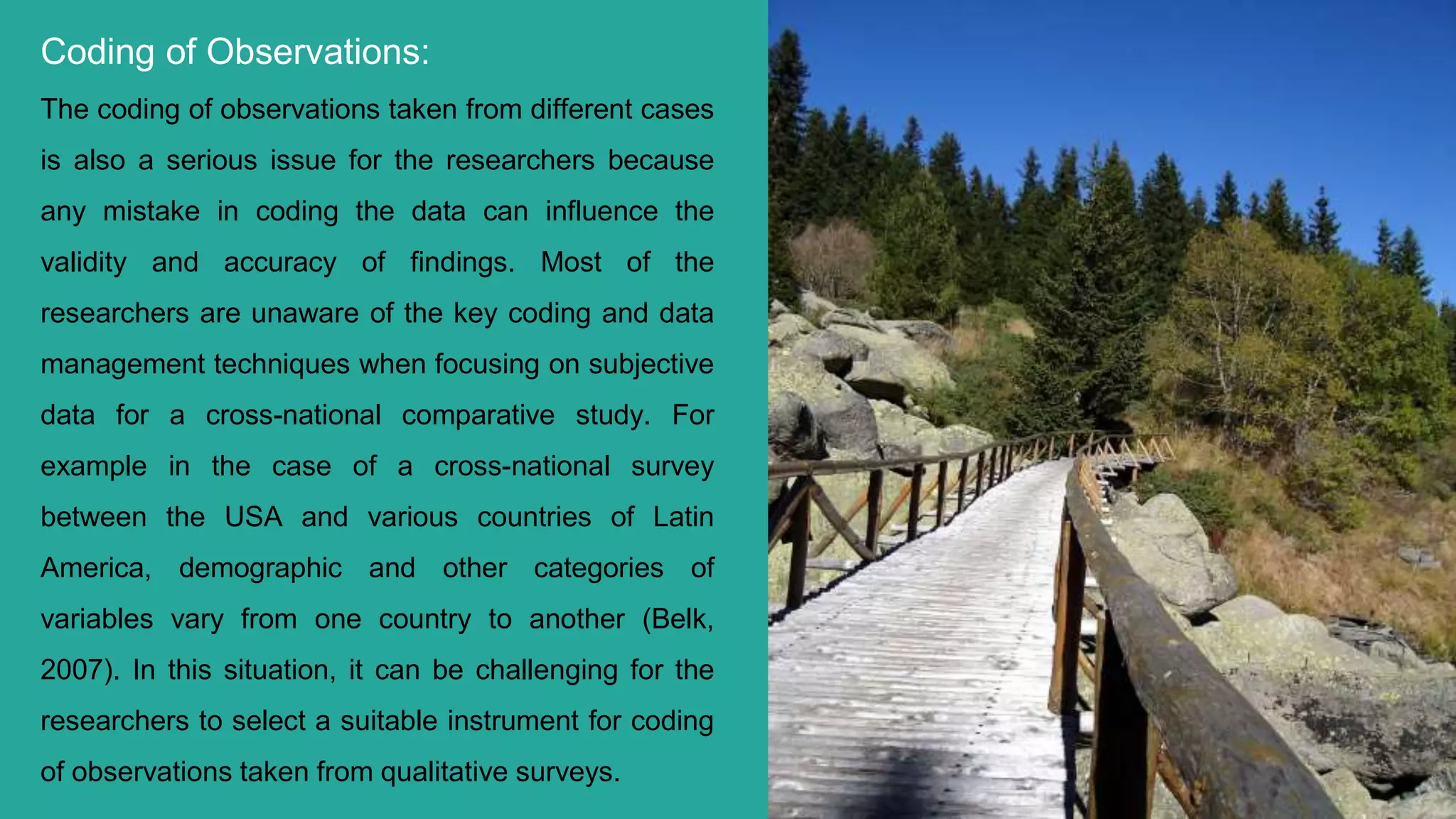 Coding of Observations:
The coding of observations taken from different cases
is also a serious issue for the researchers because
any mistake in coding the data can influence the
validity and accuracy of findings. Most of the
researchers are unaware of the key coding and data
management techniques when focusing on subjective
data for a cross-national comparative study. For
example in the case of a cross-national survey
between the USA and various countries of Latin
America, demographic and other categories of
variables vary from one country to another (Belk,
2007). In this situation, it can be challenging for the
researchers to select a suitable instrument for coding
of observations taken from qualitative surveys. 7
 