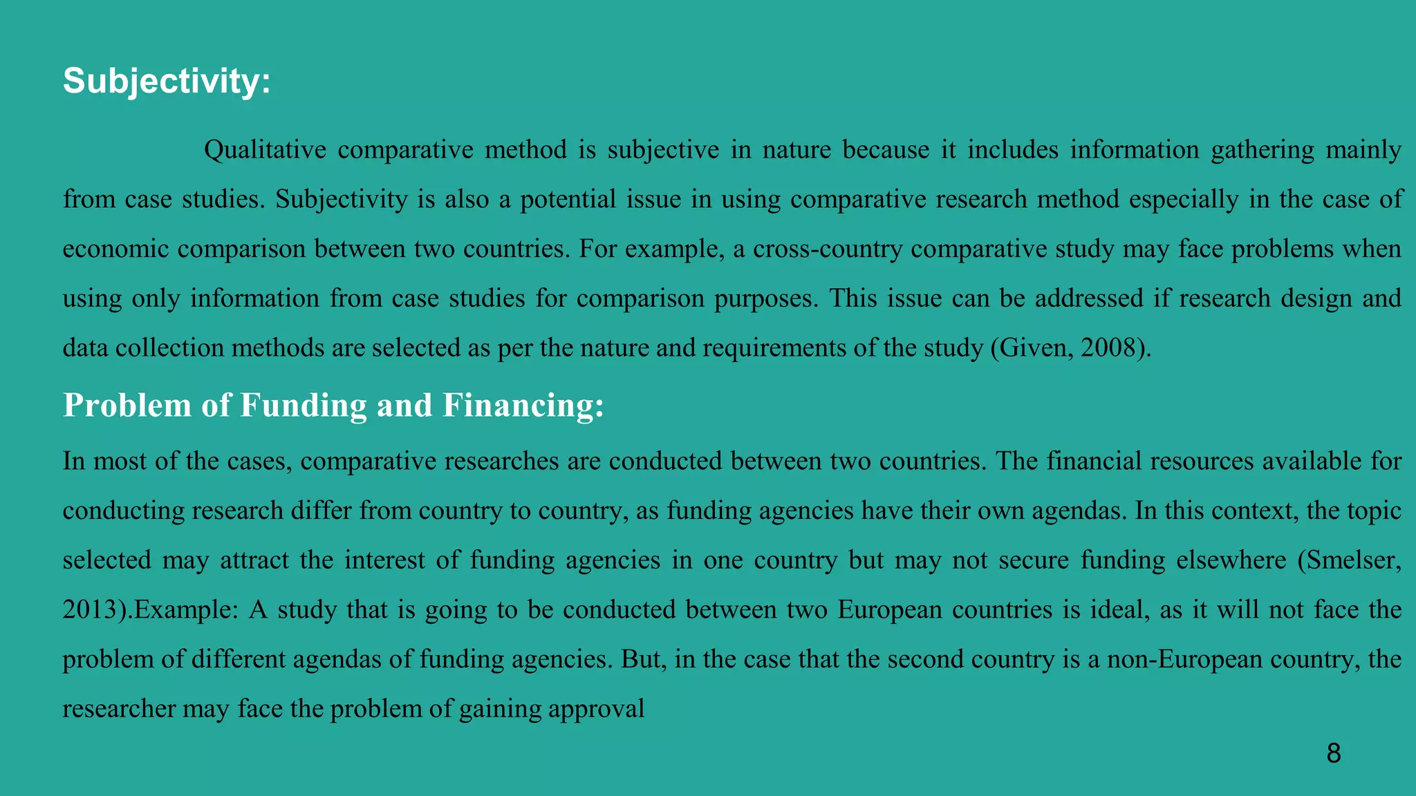 Subjectivity:
Qualitative comparative method is subjective in nature because it includes information gathering mainly
from case studies. Subjectivity is also a potential issue in using comparative research method especially in the case of
economic comparison between two countries. For example, a cross-country comparative study may face problems when
using only information from case studies for comparison purposes. This issue can be addressed if research design and
data collection methods are selected as per the nature and requirements of the study (Given, 2008).
Problem of Funding and Financing:
In most of the cases, comparative researches are conducted between two countries. The financial resources available for
conducting research differ from country to country, as funding agencies have their own agendas. In this context, the topic
selected may attract the interest of funding agencies in one country but may not secure funding elsewhere (Smelser,
2013).Example: A study that is going to be conducted between two European countries is ideal, as it will not face the
problem of different agendas of funding agencies. But, in the case that the second country is a non-European country, the
researcher may face the problem of gaining approval
8
 