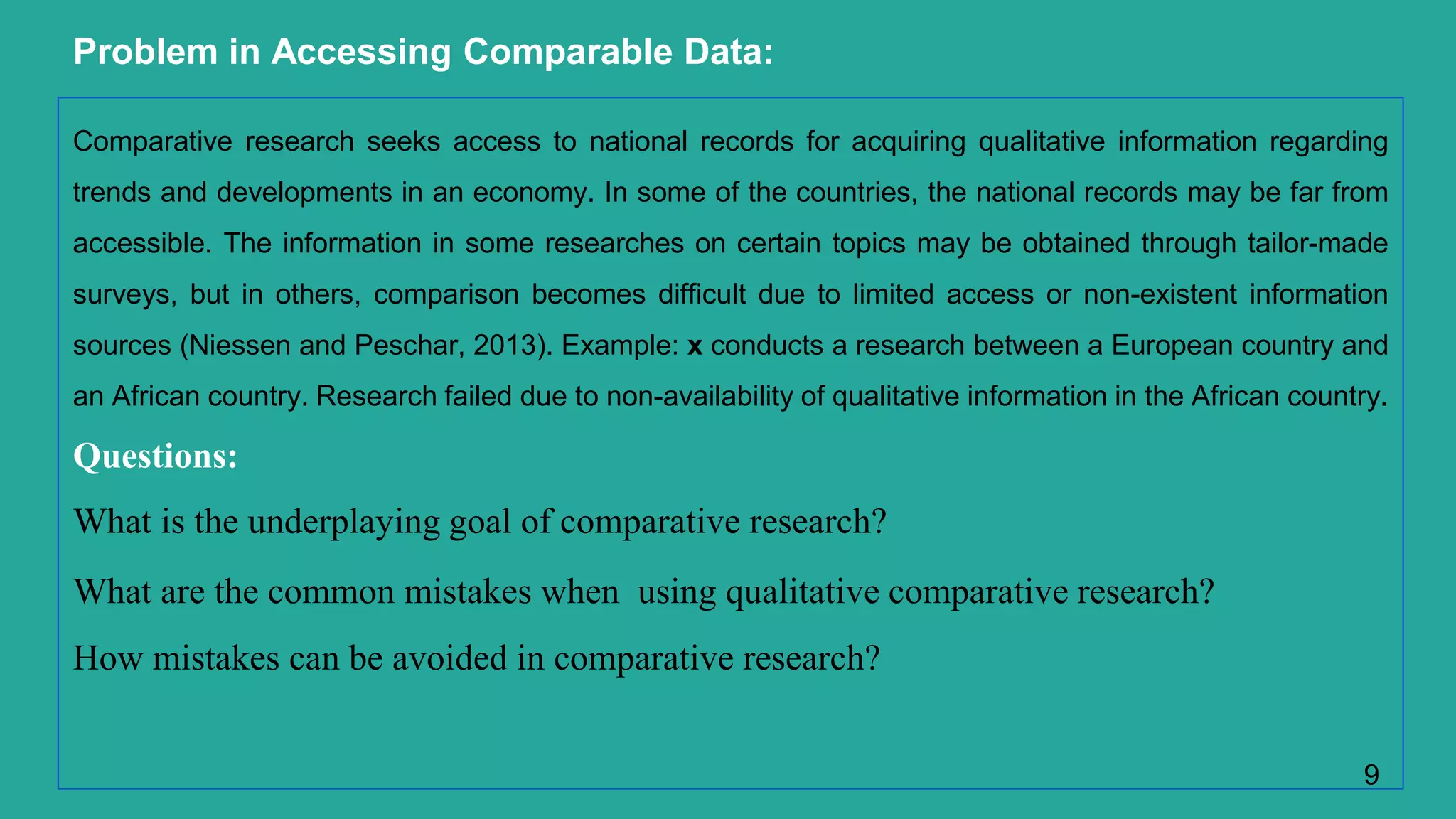 Problem in Accessing Comparable Data:
Comparative research seeks access to national records for acquiring qualitative information regarding
trends and developments in an economy. In some of the countries, the national records may be far from
accessible. The information in some researches on certain topics may be obtained through tailor-made
surveys, but in others, comparison becomes difficult due to limited access or non-existent information
sources (Niessen and Peschar, 2013). Example: x conducts a research between a European country and
an African country. Research failed due to non-availability of qualitative information in the African country.
Questions:
What is the underplaying goal of comparative research?
What are the common mistakes when using qualitative comparative research?
How mistakes can be avoided in comparative research?
9
 