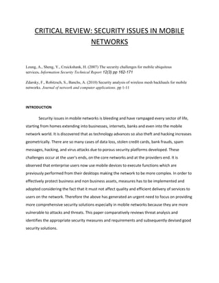 CRITICAL REVIEW: SECURITY ISSUES IN MOBILE
NETWORKS
Leung, A., Sheng, Y., Cruickshank, H. (2007) The security challenges for mobile ubiquitous
services. Information Security Technical Report 12(3) pp 162-171
Zdarsky, F., Robitzsch, S., Banchs, A. (2010) Security analysis of wireless mesh backhauls for mobile
networks. Journal of network and computer applications. pp 1-11
INTRODUCTION
Security issues in mobile networks is bleeding and have rampaged every sector of life,
starting from homes extending into businesses, internets, banks and even into the mobile
network world. It is discovered that as technology advances so also theft and hacking increases
geometrically. There are so many cases of data loss, stolen credit cards, bank frauds, spam
messages, hacking, and virus attacks due to porous security platforms developed. These
challenges occur at the user's ends, on the core networks and at the providers end. It is
observed that enterprise users now use mobile devices to execute functions which are
previously performed from their desktops making the network to be more complex. In order to
effectively protect business and non business assets, measures has to be implemented and
adopted considering the fact that it must not affect quality and efficient delivery of services to
users on the network. Therefore the above has generated an urgent need to focus on providing
more comprehensive security solutions especially in mobile networks because they are more
vulnerable to attacks and threats. This paper comparatively reviews threat analysis and
identifies the appropriate security measures and requirements and subsequently devised good
security solutions.
 