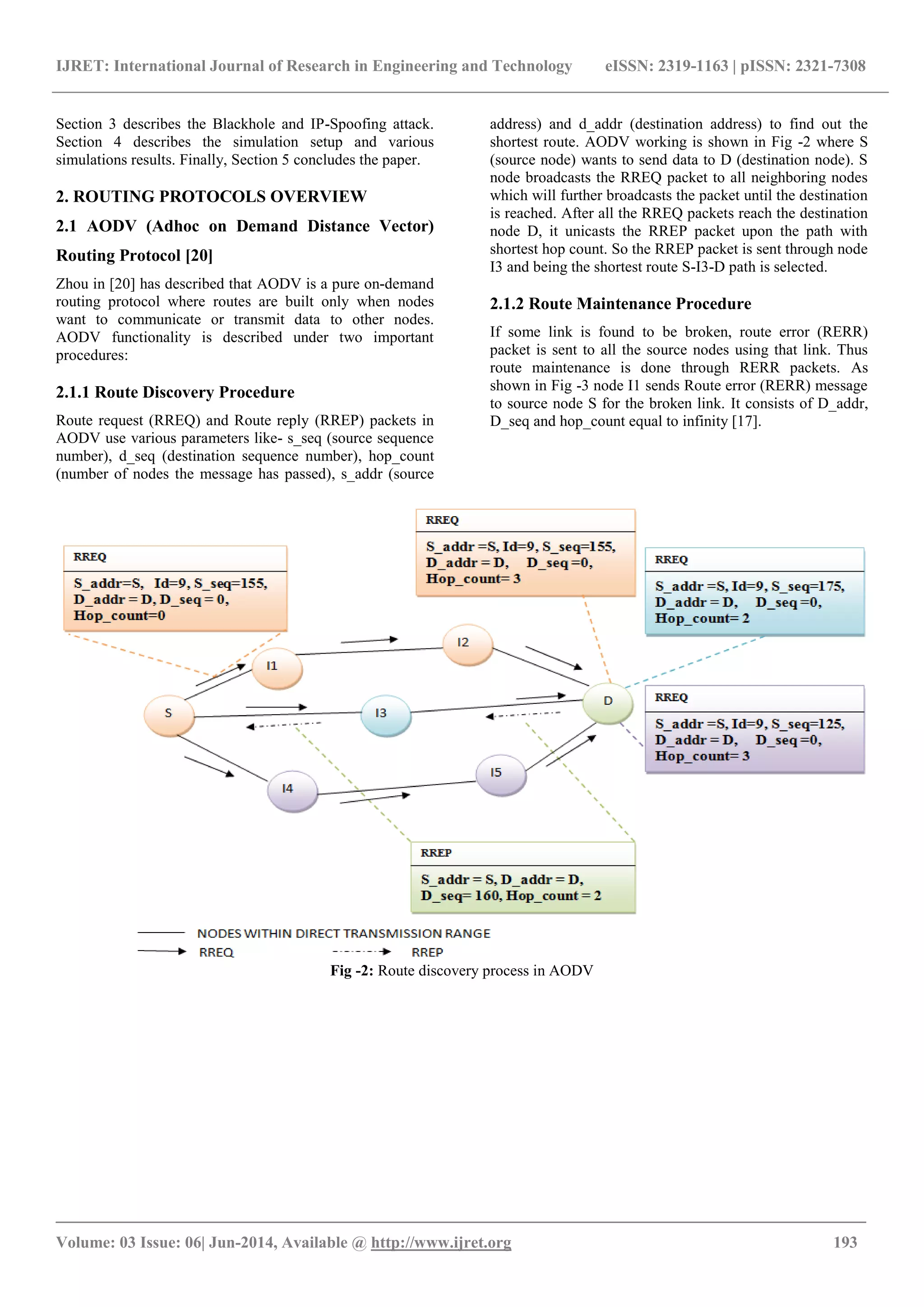 IJRET: International Journal of Research in Engineering and Technology eISSN: 2319-1163 | pISSN: 2321-7308
_______________________________________________________________________________________
Volume: 03 Issue: 06| Jun-2014, Available @ http://www.ijret.org 193
Section 3 describes the Blackhole and IP-Spoofing attack.
Section 4 describes the simulation setup and various
simulations results. Finally, Section 5 concludes the paper.
2. ROUTING PROTOCOLS OVERVIEW
2.1 AODV (Adhoc on Demand Distance Vector)
Routing Protocol [20]
Zhou in [20] has described that AODV is a pure on-demand
routing protocol where routes are built only when nodes
want to communicate or transmit data to other nodes.
AODV functionality is described under two important
procedures:
2.1.1 Route Discovery Procedure
Route request (RREQ) and Route reply (RREP) packets in
AODV use various parameters like- s_seq (source sequence
number), d_seq (destination sequence number), hop_count
(number of nodes the message has passed), s_addr (source
address) and d_addr (destination address) to find out the
shortest route. AODV working is shown in Fig -2 where S
(source node) wants to send data to D (destination node). S
node broadcasts the RREQ packet to all neighboring nodes
which will further broadcasts the packet until the destination
is reached. After all the RREQ packets reach the destination
node D, it unicasts the RREP packet upon the path with
shortest hop count. So the RREP packet is sent through node
I3 and being the shortest route S-I3-D path is selected.
2.1.2 Route Maintenance Procedure
If some link is found to be broken, route error (RERR)
packet is sent to all the source nodes using that link. Thus
route maintenance is done through RERR packets. As
shown in Fig -3 node I1 sends Route error (RERR) message
to source node S for the broken link. It consists of D_addr,
D_seq and hop_count equal to infinity [17].
Fig -2: Route discovery process in AODV
 