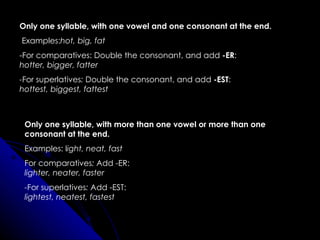 Only one syllable, with one vowel and one consonant at the end. Examples: hot, big, fat -For comparatives: Double the consonant, and add  -ER : hotter, bigger, fatter - For superlatives :  Double the consonant, and add  -EST : hottest, biggest, fattest   Only one syllable, with more than one vowel or more than one consonant at the end.  Examples: l ight, neat, fast For comparatives :  Add -ER: lighter, neater, faster - For superlatives :  Add -EST: lightest, neatest, fastest   