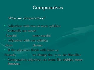 Comparatives   Adjectives with two or more syllables  Generally use more:  Careful  - more careful Adjectives with one syllable: short - shorter  If the adjectives finish with letter –y  Friendly - we change the –y to –ier friendlier  Comparatives adjectives are forms like  colder, more famous. What are comparatives? 