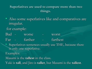 Superlatives are used to compare more than two things.  Also some superlatives like and comparatives are irregular. for example: Bad  -  worse  - worst  Far  - farther - farthest  Superlatives sentences usually use THE, because there is only one superlative. Examples: Masami is the  tallest  in the class. Yuki is  tall , and Jiro is  taller , but Masami is the  tallest . 