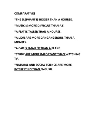 COMPARATIVES
*THE ELEPHANT IS BIGGER THAN A HOURSE.
*MUSIC IS MORE DIFFICULT THAN P.E.
*A FLAT IS TALLER THAN A HOURSE.
*A LION ARE MORE DANGANGEROUS THAN A
MONKEY.
*A CAR IS SMALLER THAN A PLANE.
*STUDY ARE MORE IMPORTANT THAN WATCHING
TV.
*NATURAL AND SOCIAL SCIENCE ARE MORE
INTERESTING THAN ENGLISH.
 