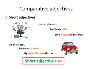 Comparative adjectives
• Short adjectives
He’s a rich man…
… but Tom is richer.
Tom is richer than that man.
It’s an old car…
… but my car is older.
My car is older than this car.
Short adjective + er
 