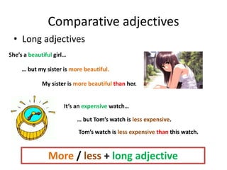 Comparative adjectives
• Long adjectives
It’s an expensive watch…
… but Tom’s watch is less expensive.
Tom’s watch is less expensive than this watch.
More / less + long adjective
She’s a beautiful girl…
… but my sister is more beautiful.
My sister is more beautiful than her.
 