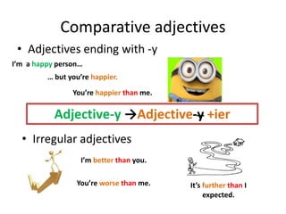 Comparative adjectives
• Adjectives ending with -y
Adjective-y →Adjective-y +ier
I’m a happy person…
… but you’re happier.
You’re happier than me.
• Irregular adjectives
I’m better than you.
You’re worse than me. It’s further than I
expected.
 