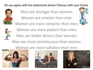 Do you agree with the statements below? Discuss with your friend.
Men are stronger than women.
Women are smarter than men.
Women are more romantic than men.
Women are more patient than men.
Men are better drivers than women.
Men are more promiscuous than women.
Women are more talkative than men.
 