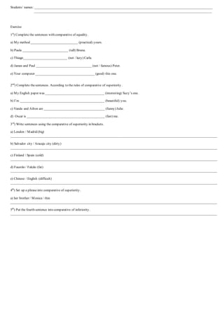 Students` names: _________________________________________________________________________________________________________
_________________________________________________________________________________________________________
Exercise
1st
) Complete the sentences with comparative of equality.
a) My method ____________________________ (practical) yours.
b) Paula ___________________________ (tall) Bruna.
c) Thiago__________________________ (not / lazy) Carla.
d) James and Paul _________________________________ (not / famous) Peter.
e) Your computer ___________________________________ (good) this one.
2nd
) Complete thesentences. According to the rules of comparative of superiority.
a) My English paper was ___________________________________ (interesting) Suzy’s one.
b) I’m __________________________________________________ (beautiful) you.
c) Vanda and Ailton are ____________________________________ (funny) Julie.
d) Oscar is ______________________________________________ (fast) me.
3rd
) Write sentences using the comparative of superiority in brackets.
a) London / Madrid (big)
__________________________________________________________________________________________________________________________
b) Salvador city / Aracaju city (dirty)
__________________________________________________________________________________________________________________________
c) Finland / Spain (cold)
__________________________________________________________________________________________________________________________
d) Faustão / Falcão (fat)
__________________________________________________________________________________________________________________________
e) Chinese / English (difficult)
__________________________________________________________________________________________________________________________
4th
) Set up a phraseinto comparative of superiority.
a) her brother / Monica/ thin
__________________________________________________________________________________________________________________________
5th
) Put the fourth sentence into comparative of inferiority.
__________________________________________________________________________________________________________________________
 
