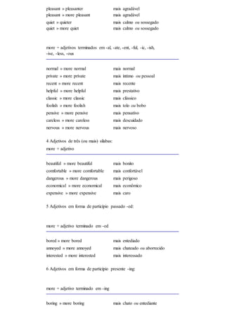 pleasant » pleasanter
pleasant » more pleasant
mais agradável
mais agradável
quiet » quieter
quiet » more quiet
mais calmo ou sossegado
mais calmo ou sossegado
more + adjetivos terminados em -al, -ate, -ent, -ful, -ic, -ish,
-ive, -less, -ous
normal » more normal mais normal
private » more private mais íntimo ou pessoal
recent » more recent mais recente
helpful » more helpful mais prestativo
classic » more classic mais clássico
foolish » more foolish mais tolo ou bobo
pensive » more pensive mais pensativo
careless » more careless mais descuidado
nervous » more nervous mais nervoso
4 Adjetivos de três (ou mais) sílabas:
more + adjetivo
beautiful » more beautiful mais bonito
comfortable » more comfortable mais confortável
dangerous » more dangerous mais perigoso
economical » more economical mais econômico
expensive » more expensive mais caro
5 Adjetivos em forma de particípio passado -ed:
more + adjetivo terminado em -ed
bored » more bored mais entediado
annoyed » more annoyed mais chateado ou aborrecido
interested » more interested mais interessado
6 Adjetivos em forma de particípio presente -ing:
more + adjetivo terminado em -ing
boring » more boring mais chato ou entediante
 