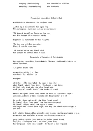 annoying » more annoying mais aborrecido ou incômodo
interesting » more interesting mais interessante
Comparativo e superlativo de Inferioridade
Comparativo de inferioridade: less + adjetivo + than
A silver ring is less expensive than a gold ring.
Um anel de prata é menos caro (do) que um anel de ouro.
This lesson is less difficult than the previous one.
Esta lição é menos difícil (do) que a anterior.
Superlativo de inferioridade: the least + adjetivo
The silver ring is the least expensive.
O anel de prata é o menos caro.
This exercise was the least difficult of all.
Este exercício foi o menos difícil de todos.
Comparativo e Superlativo de Superioridade
O comparativo e superlativo de superioridade é formado considerando o número de
sílabas do adjetivo.
1. Adjetivos de uma sílaba
comparativo: adjetivo + er + than
superlativo: the + adjetivo + est
Exemplos:
old (velho) – older (mais velho) – the oldest (o mais velho)
clean (limpo) – cleaner (mais limpo) – the cleanest (o mais limpo)
tall (alto) – taller (mais alto) – the tallest (o mais alto)
small (pequeno) – smaller (menor) – the smallest (o menor)
Quando um adjetivo de uma sílaba termina em uma CVC (consoante + vogal +
consoante), dobramos a última consoante antes de acrescentar -er e -est.
fat (gordo) – fatter (mais gordo) – the fattest (o mais gordo)
hot (quente) – hotter (mais quente) – the hottest (o mais quente)
big (grande) – bigger (maior) – the biggest (o maior)
thin (magro, fino) – thinner (mais magro, mais fino) – the thinnest (o mais magro, o
mais fino)
2. Os adjetivos de duas sílabas terminados em y trocam o y por i e se acrescenta o -er no
comparativo e no superlativo, se troca o y por i e se acrescenta o -est.
pretty (bonito) – prettier (mais bonito) – the prettiest (o mais bonito)
easy (fácil) – easier (mais fácil) – the easiest (o mais fácil)
busy (ocupado) – busier (mais ocupado) – the busiest (o mais ocupado)
 