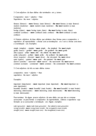 3. Com adjetivos de duas sílabas não terminados em y, temos:
Comparativo: more + adjetivo + than
Superlativo: the most + adjetivo
famous (famoso) – more famous (mais famoso) – the most famous (o mais famoso)
modern (moderno) – more modern (mais moderno) – the most modern (o mais
moderno)
boring (chato) – more boring (mais chato) – the most boring (o mais chato)
confused (confuso) – more confused (mais confuso) – the most confused (o mais
confuso)
4. Existem adjetivos de duas sílabas que admitem duas formas para o comparativo e
superlativo de superioridade: a forma com as terminações -er e -est e a forma com more
e a terminação -est. Exemplos:
simple (simples) – simpler / more simple – the simplest / the most simple
gentle (suave) – gentler / more gentle – the gentlest / the most gentle
able (capaz) – abler / more able – the ablest / the most able
polite (educado) – politer / more polite – the politest / the most polite
clever (esperto) – cleverer / more clever – the cleverest / the most clever
quiet (quieto) – quieter / more quiet – the quietest / the most quiet
narrow (estreito) – narrower / more narrow – the narrowest / the most narrow
common (comum) – commoner / more common – the commonest / the most common
5. Com adjetivos de três ou mais sílabas temos:
comparativo: more + adjetivo + than
superlativo: the most + adjetivo
Exemplos:
important (importante) – more important (mais important) – the most important (o
mais importante)
beautiful (bonito) – more beautiful (mais bonito) – the most beautiful (o mais bonito)
interesting (interessante) – more interesting (mais interessante) – the most interesting
(o mais interessante)
Para terminar, há alguns poucos adjetivos de uma sílaba aos que não se costuma
acrescentar -er para formar o comparativo de superioridade, embora o superlativo seja
formado ao se acrescentar a terminação -est. Alguns exemplos:
rude (grosseiro) – more rude (mais grosseiro) – the rudest (o mais grosseiro)
wrong (errado) - more wrong (mais errado) - the wrongest (o mais errado)
straight (reto) – more straight (mais reto) – the straightest (o mais reto)
 