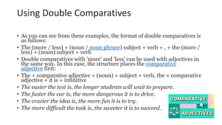 Using Double Comparatives
• As you can see from these examples, the format of double comparatives is
as follows:
• The (more / less) + (noun / noun phrase) subject + verb + , + the (more /
less) + (noun) subject + verb
• Double comparatives with 'more' and 'less' can be used with adjectives in
the same way. In this case, the structure places the comparative
adjective first:
• The + comparative adjective + (noun) + subject + verb, the + comparative
adjective + it is + infinitive
• The easier the test is, the longer students will wait to prepare.
• The faster the car is, the more dangerous it is to drive.
• The crazier the idea is, the more fun it is to try.
• The more difficult the task is, the sweeter it is to succeed.
 