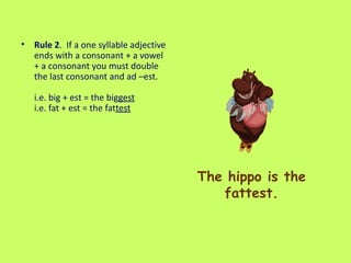 The hippo is the fattest. Rule 2 .  If a one syllable adjective ends with a consonant + a vowel + a consonant you must double the last consonant and ad –est.  i.e. big + est = the big gest   i.e. fat + est = the fat test   