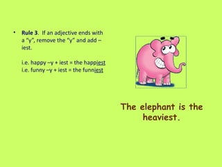 The elephant is the heaviest. Rule 3 .  If an adjective ends with a “y”, remove the “y” and add –iest.  i.e. happy –y + iest = the happ iest   i.e. funny –y + iest = the funn iest   