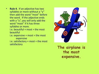 The airplane is the most expensive. Rule 4 .  If an adjective has two syllables or more without a “y” then add the word “most” before the word.  If the adjective ends with a “y”, you will only add the word “most” if it has three syllables or more.  i.e. beautiful + most = the most beautiful i.e. expensive + most = the most  expensive i.e. satisfactory + most = the most satisfactory  