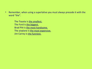 Remember, when using a superlative you must always precede it with the word “the”.  The Toyota is  the smallest.   The Ford is  the biggest.   Brad Pitt is  the most handsome.   The airplane is  the most expensive.   Jim Carrey is  the funniest.   