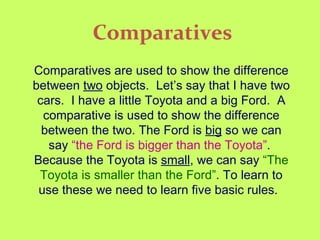Comparatives Comparatives are used to show the difference between  two  objects.  Let’s say that I have two cars.  I have a little Toyota and a big Ford.  A comparative is used to show the difference between the two. The Ford is  big  so we can say  “the Ford is bigger than the Toyota” .  Because the Toyota is  small , we can say  “The Toyota is smaller than the Ford” . To learn to use these we need to learn five basic rules.   