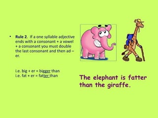 Rule 2 .  If a one syllable adjective ends with a consonant + a vowel + a consonant you must double the last consonant and then ad –er.  i.e. big + er = big ger  than i.e. fat + er = fat ter  than  The elephant is fatter than the giraffe. 