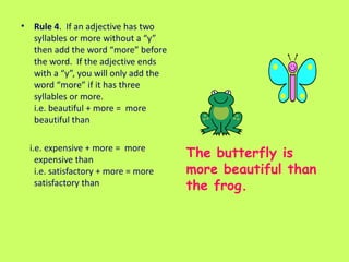 Rule 4 .  If an adjective has two syllables or more without a “y” then add the word “more” before the word.  If the adjective ends with a “y”, you will only add the word “more” if it has three syllables or more.  i.e. beautiful + more =  more beautiful than i.e. expensive + more =  more expensive than i.e. satisfactory + more = more satisfactory than The butterfly is more beautiful than the frog. 