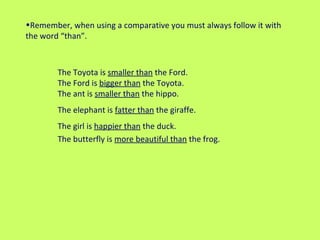 Remember, when using a comparative you must always follow it with the word “than”.  The Toyota is  smaller than  the Ford.  The Ford is  bigger than  the Toyota.    The ant is  smaller than  the hippo. The elephant is  fatter than  the giraffe. The girl is  happier than  the duck. The butterfly is  more beautiful than  the frog. 