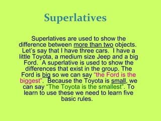 Superlatives Superlatives are used to show the difference between  more than two  objects.  Let’s say that I have three cars.  I have a little Toyota, a medium size Jeep and a big Ford.  A superlative is used to show the differences that exist in the group. The Ford is  big  so we can say  “the Ford is the biggest” .  Because the Toyota is  small , we can say  “The Toyota is the smallest” . To learn to use these we need to learn five basic rules.   