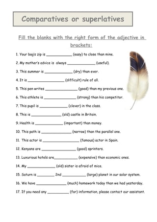 Comparatives or superlatives

 Fill the blanks with the right form of the adjective in
                                  brackets:
1. Your bag’s zip is ____________ (easy) to close than mine.

2. My mother’s advice is always _____________ (useful).

3. This summer is _____________ (dry) than ever.

4. It is _________________ (difficult) rule of all.

5. This pen writes _______________ (good) than my previous one.

6. This athlete is _______________ (strong) than his competitor.

7. This pupil is _____________ (clever) in the class.

8. This is ______________ (old) castle in Britain.

9. Health is _____________ (important) than money.

10. This path is ______________ (narrow) than the parallel one.

11. This actor is _________________ (famous) actor in Spain.

12. Kenyans are ________________ (good) sprinters.

13. Luxurious hotels are___________ (expensive) than economic ones.

14. My _____________ (old) sister is afraid of mice.

15. Saturn is ________ 2nd ___________ (large) planet in our solar system.

16. We have ______________ (much) homework today than we had yesterday.

17. If you need any __________ (far) information, please contact our assistant.
 