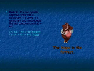 The hippo is the fattest. Rule 2 .  If a one syllable adjective ends with a consonant + a vowel + a consonant you must double the last consonant and ad –est.  i.e. big + est = the big gest   i.e. fat + est = the fat test   