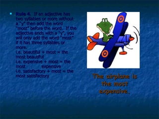 The airplane is the most expensive. Rule 4 .  If an adjective has two syllables or more without a “y” then add the word “most” before the word.  If the adjective ends with a “y”, you will only add the word “most” if it has three syllables or more.  i.e. beautiful + most = the most beautiful i.e. expensive + most = the most  expensive i.e. satisfactory + most = the most satisfactory  