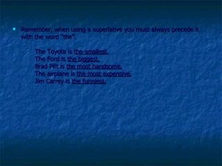 Remember, when using a superlative you must always precede it with the word “the”.  The Toyota is  the smallest.   The Ford is  the biggest.   Brad Pitt is  the most handsome.   The airplane is  the most expensive.   Jim Carrey is  the funniest.   