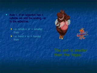Rule 1. If an adjective has 1 syllable we add the ending –er to the adjective.  i.e. small + er = small er  than  i.e. hard + er = hard er  than  The ant is smaller than the hippo. 