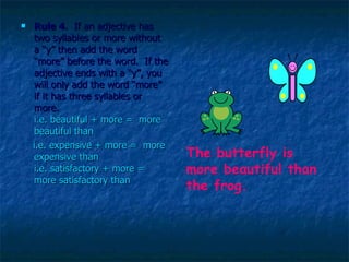 Rule 4 .  If an adjective has two syllables or more without a “y” then add the word “more” before the word.  If the adjective ends with a “y”, you will only add the word “more” if it has three syllables or more.  i.e. beautiful + more =  more beautiful than i.e. expensive + more =  more expensive than i.e. satisfactory + more = more satisfactory than The butterfly is more beautiful than the frog. 