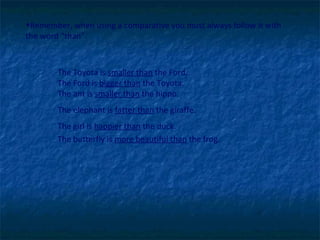Remember, when using a comparative you must always follow it with the word “than”.  The Toyota is  smaller than  the Ford.  The Ford is  bigger than  the Toyota.    The ant is  smaller than  the hippo. The elephant is  fatter than  the giraffe. The girl is  happier than  the duck. The butterfly is  more beautiful than  the frog. 